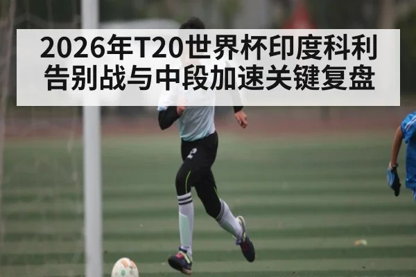 2026年T20世界杯印度科利告别战与中段加速关键复盘